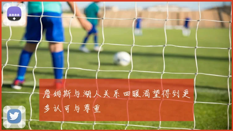 詹姆斯与湖人关系回暖渴望得到更多认可与尊重
