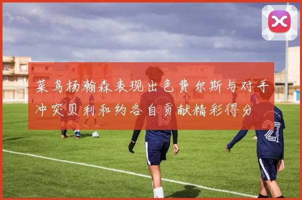 菜鸟杨瀚森表现出色费尔斯与对手冲突贝利和约各自贡献精彩得分