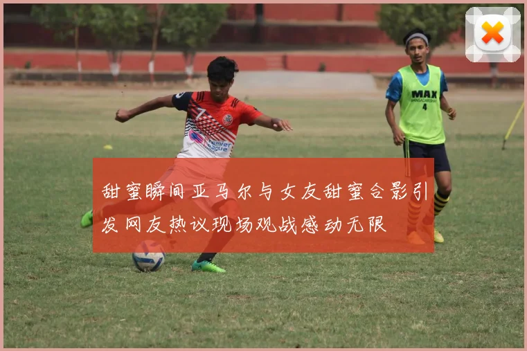 甜蜜瞬间亚马尔与女友甜蜜合影引发网友热议现场观战感动无限