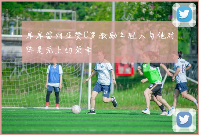 库库雷利亚赞C罗激励年轻人与他对阵是无上的荣幸
