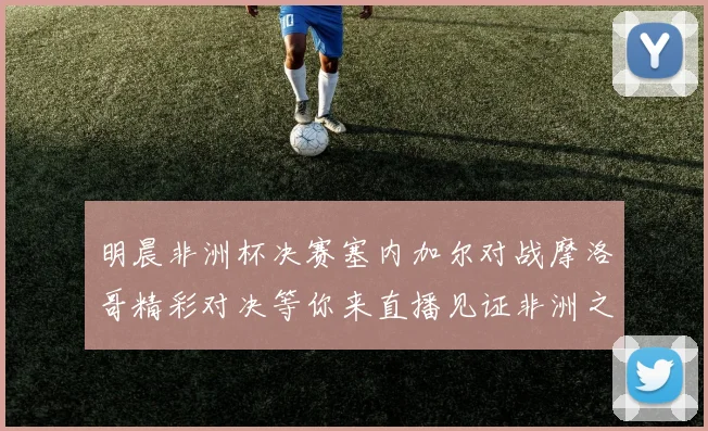 明晨非洲杯决赛塞内加尔对战摩洛哥精彩对决等你来直播见证非洲之王的诞生