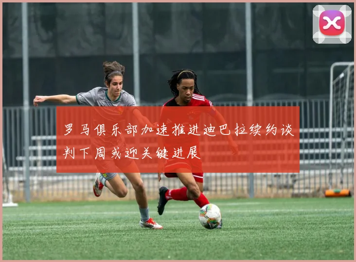 罗马俱乐部加速推进迪巴拉续约谈判下周或迎关键进展