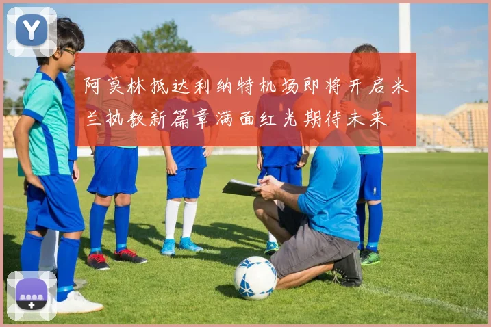阿莫林抵达利纳特机场即将开启米兰执教新篇章满面红光期待未来
