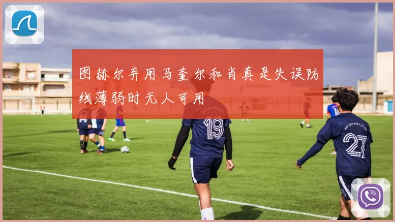 图赫尔弃用马奎尔和肖真是失误防线薄弱时无人可用