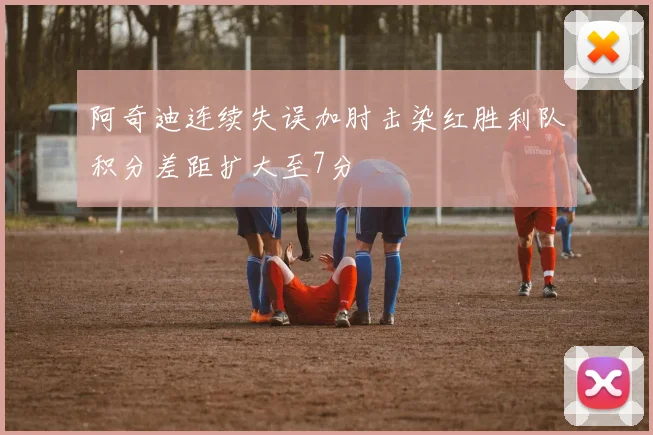 阿奇迪连续失误加肘击染红胜利队积分差距扩大至7分