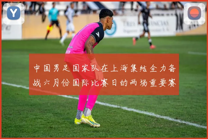 中国男足国家队在上海集结全力备战六月份国际比赛日的两场重要赛事
