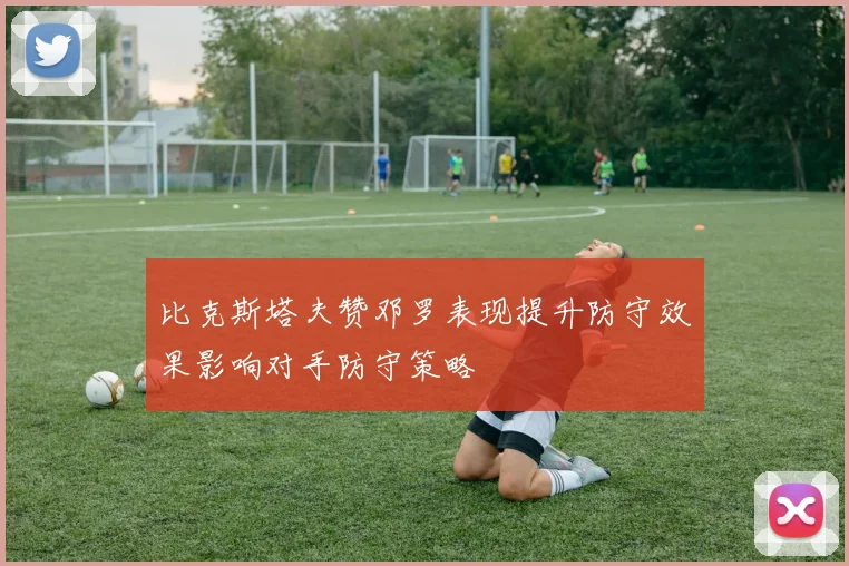 比克斯塔夫赞邓罗表现提升防守效果影响对手防守策略