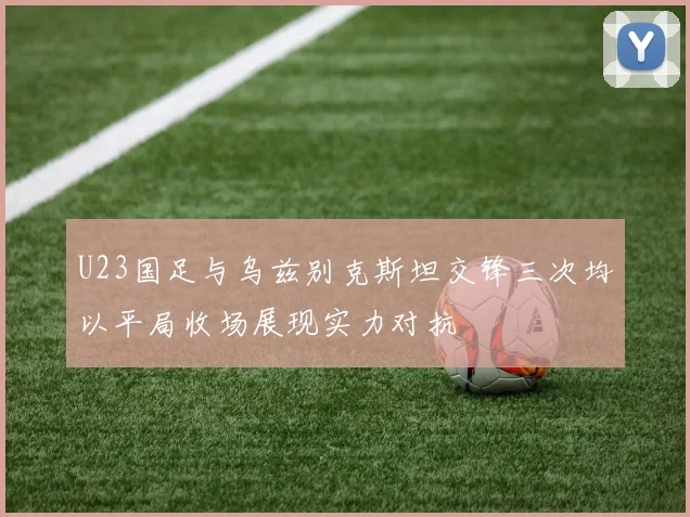 U23国足与乌兹别克斯坦交锋三次均以平局收场展现实力对抗