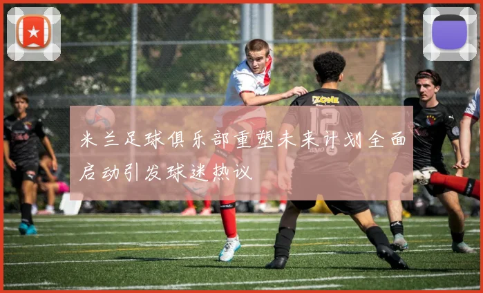 米兰足球俱乐部重塑未来计划全面启动引发球迷热议