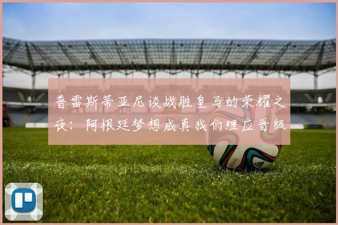 普雷斯蒂亚尼谈战胜皇马的荣耀之夜：阿根廷梦想成真我们理应晋级