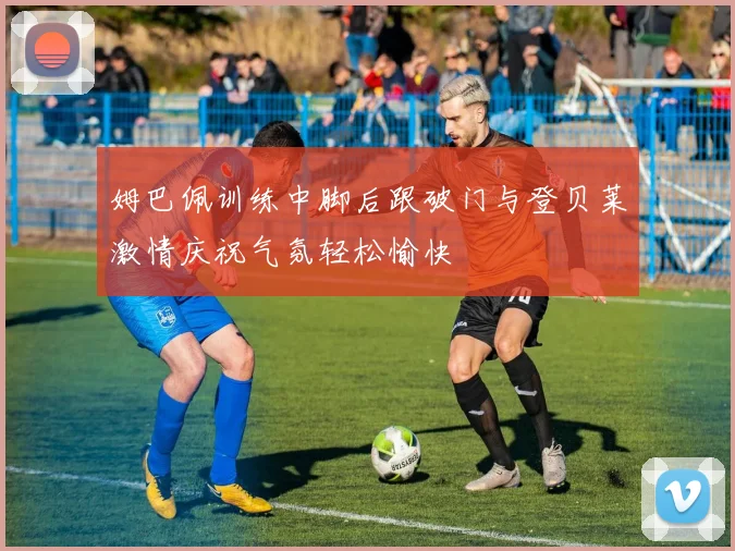 姆巴佩训练中脚后跟破门与登贝莱激情庆祝气氛轻松愉快