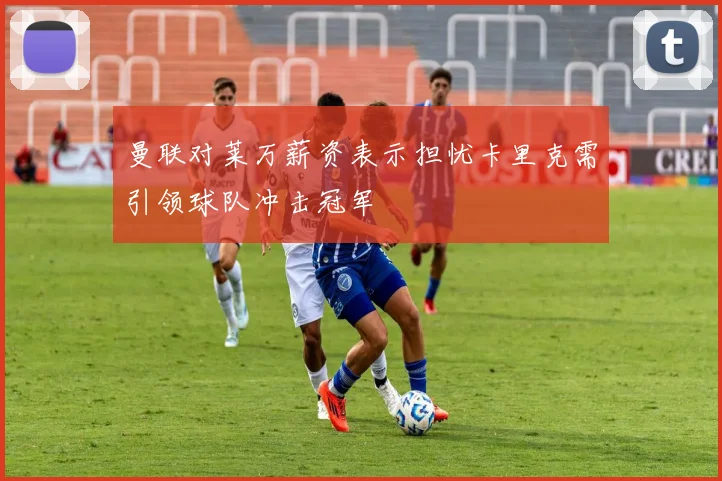 曼联对莱万薪资表示担忧卡里克需引领球队冲击冠军
