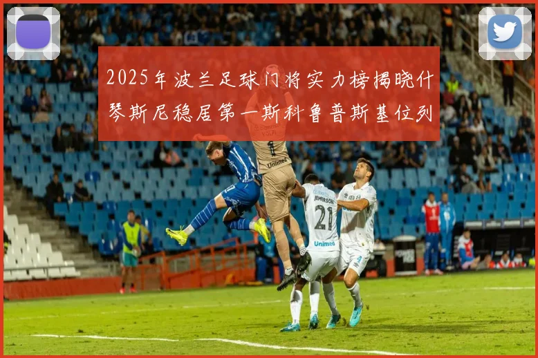 2025年波兰足球门将实力榜揭晓什琴斯尼稳居第一斯科鲁普斯基位列第三