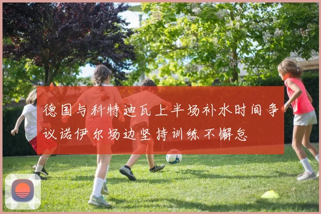 德国与科特迪瓦上半场补水时间争议诺伊尔场边坚持训练不懈怠