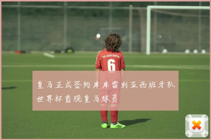 皇马正式签约库库雷利亚西班牙队世界杯首现皇马球员