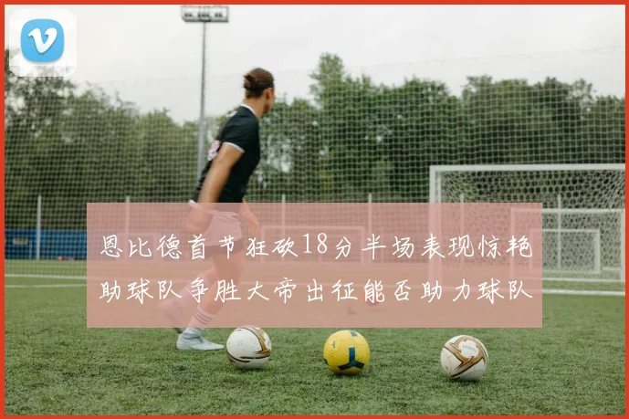 恩比德首节狂砍18分半场表现惊艳助球队争胜大帝出征能否助力球队逆袭