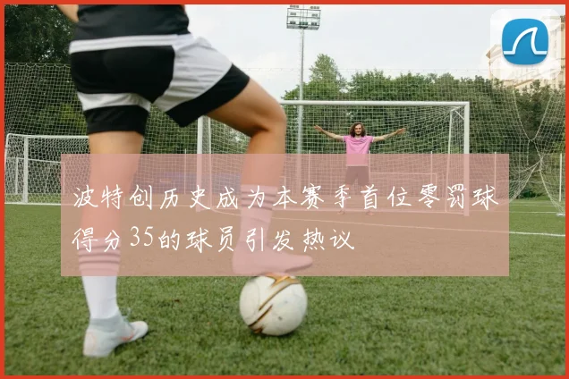 波特创历史成为本赛季首位零罚球得分35的球员引发热议
