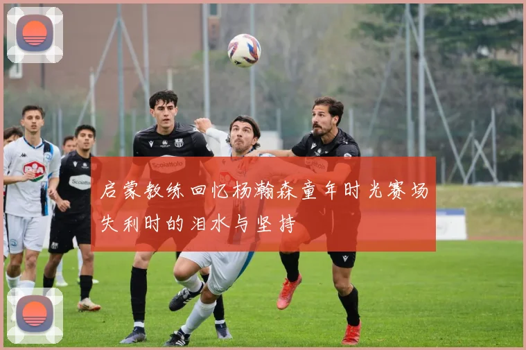 启蒙教练回忆杨瀚森童年时光赛场失利时的泪水与坚持