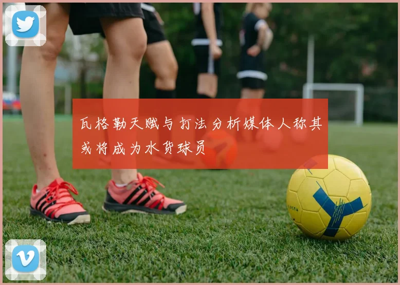 瓦格勒天赋与打法分析媒体人称其或将成为水货球员
